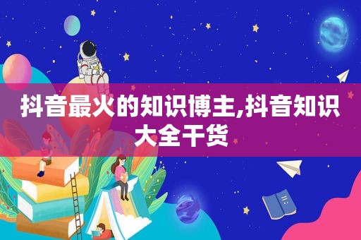 抖音最火的知识博主,抖音知识大全干货