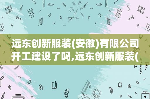 远东创新服装(安徽)有限公司开工建设了吗,远东创新服装(安徽)有限公司年产200万打服装项目