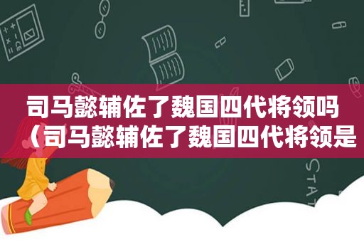 司马懿辅佐了魏国四代将领吗（司马懿辅佐了魏国四代将领是谁）