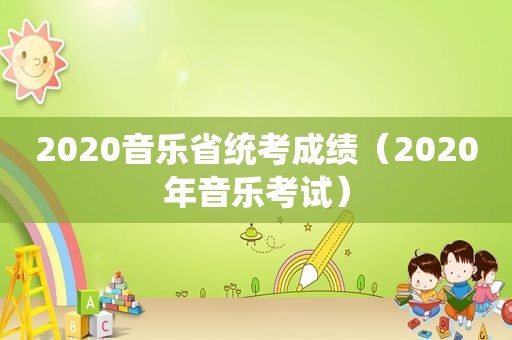 2020音乐省统考成绩（2020年音乐考试）