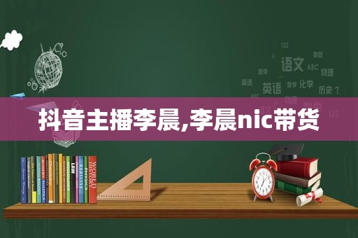 抖音主播李晨,李晨nic带货