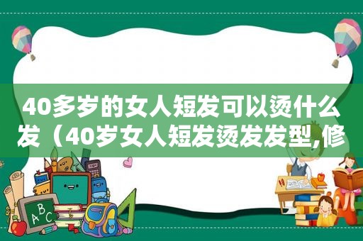 40多岁的女人短发可以烫什么发（40岁女人短发烫发发型,修颜效果十足!）