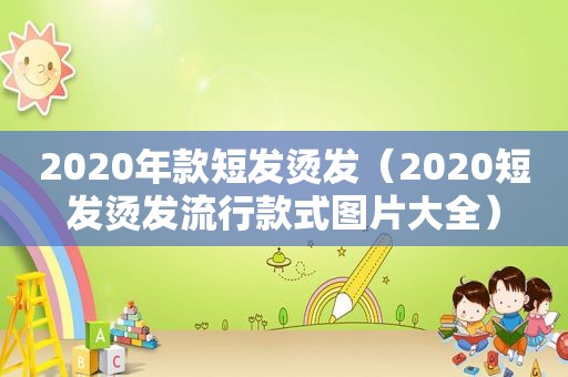 2020年款短发烫发（2020短发烫发流行款式图片大全）