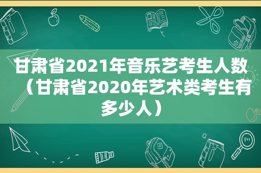 甘肃省2021年音乐艺考生人数（甘肃省2020年艺术类考生有多少人）