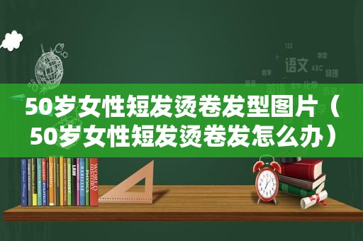 50岁女性短发烫卷发型图片（50岁女性短发烫卷发怎么办）