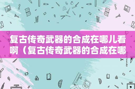 复古传奇武器的合成在哪儿看啊（复古传奇武器的合成在哪儿看到）