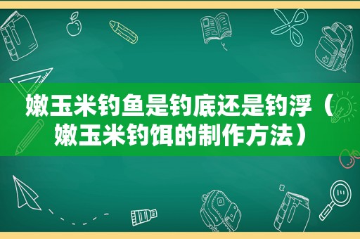 嫩玉米钓鱼是钓底还是钓浮（嫩玉米钓饵的制作方法）