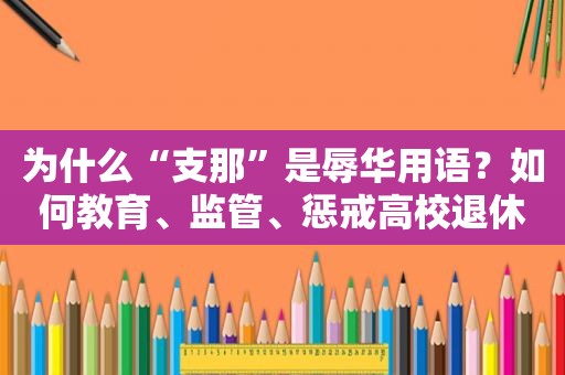 为什么“支那”是辱华用语？如何教育、监管、惩戒高校退休教师？