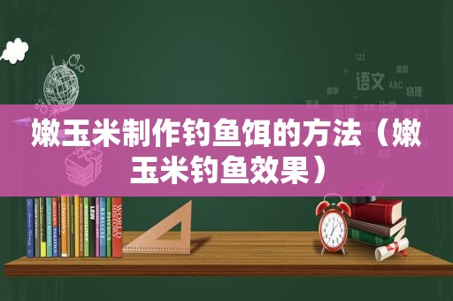 嫩玉米制作钓鱼饵的方法（嫩玉米钓鱼效果）