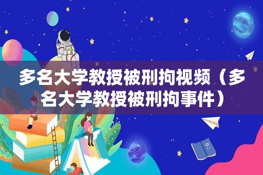 多名大学教授被刑拘视频（多名大学教授被刑拘事件）