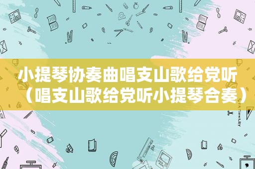 小提琴协奏曲唱支山歌给党听（唱支山歌给党听小提琴合奏）