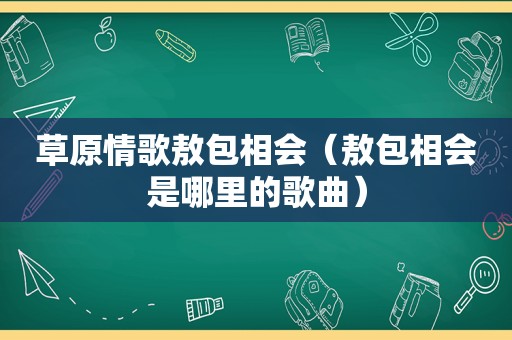 草原情歌敖包相会（敖包相会是哪里的歌曲）