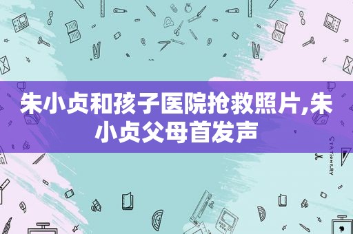 朱小贞和孩子医院抢救照片,朱小贞父母首发声