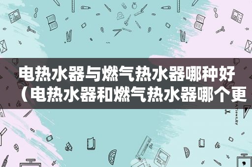 电热水器与燃气热水器哪种好（电热水器和燃气热水器哪个更划算）