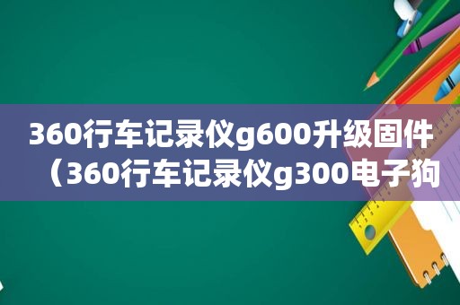 360行车记录仪g600升级固件（360行车记录仪g300电子狗使用方法）