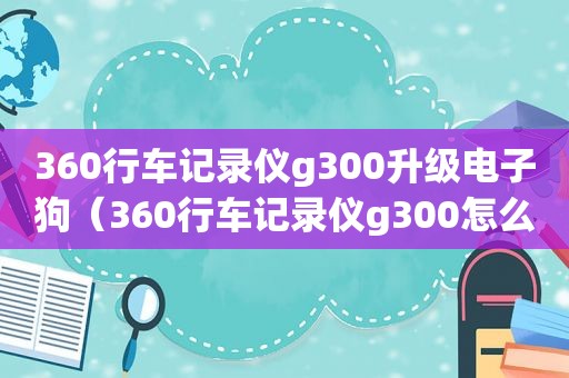 360行车记录仪g300升级电子狗（360行车记录仪g300怎么升级电子狗）