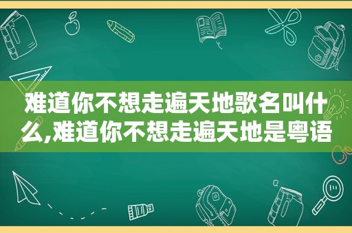 难道你不想走遍天地歌名叫什么,难道你不想走遍天地是粤语歌