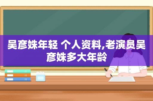 吴彦姝年轻 个人资料,老演员吴彦姝多大年龄