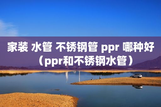 家装 水管 不锈钢管 ppr 哪种好（ppr和不锈钢水管）