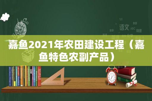 嘉鱼2021年农田建设工程（嘉鱼特色农副产品）