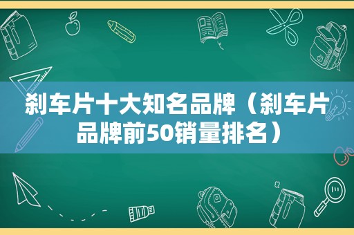 刹车片十大知名品牌（刹车片品牌前50销量排名）