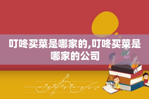 叮咚买菜是哪家的,叮咚买菜是哪家的公司