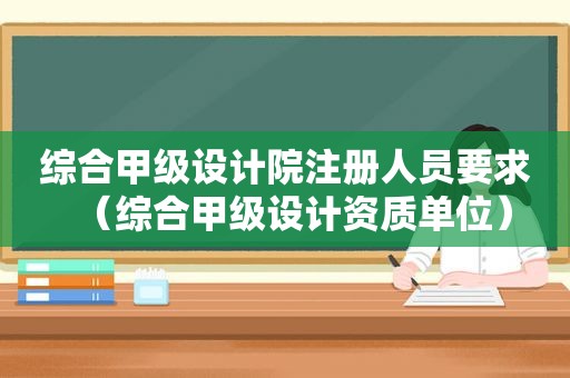 综合甲级设计院注册人员要求（综合甲级设计资质单位）