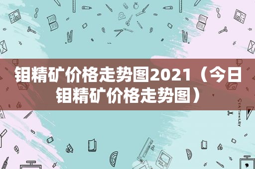 钼精矿价格走势图2021（今日钼精矿价格走势图）