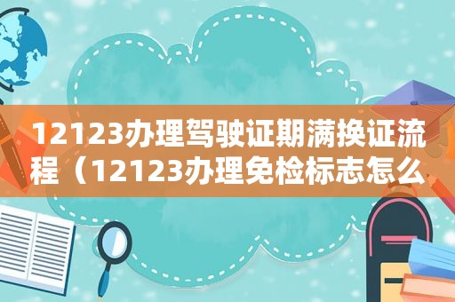 12123办理驾驶证期满换证流程（12123办理免检标志怎么领取）