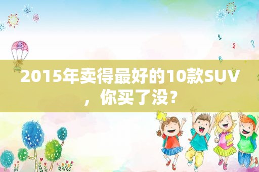 2015年卖得最好的10款SUV，你买了没？