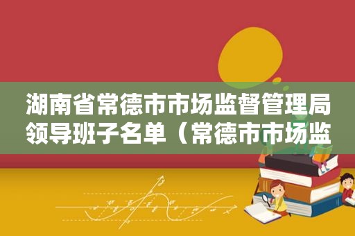 湖南省常德市市场监督管理局领导班子名单（常德市市场监督局领导名单）