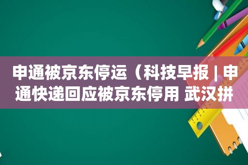 申通被京东停运（科技早报 | 申通快递回应被京东停用 武汉拼多多团）