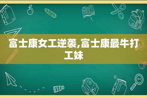 富士康女工逆袭,富士康最牛打工妹