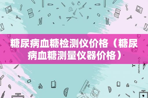 糖尿病血糖检测仪价格（糖尿病血糖测量仪器价格）