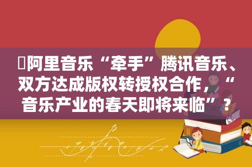 ​阿里音乐“牵手”腾讯音乐、双方达成版权转授权合作，“音乐产业的春天即将来临”？