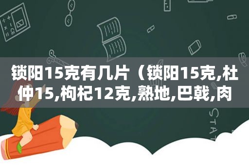 锁阳15克有几片（锁阳15克,杜仲15,枸杞12克,熟地,巴戟,肉苁蓉）