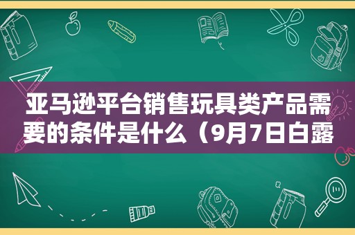 亚马逊平台销售玩具类产品需要的条件是什么（9月7日白露是什么意思）