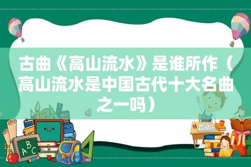 古曲《高山流水》是谁所作（高山流水是中国古代十大名曲之一吗）