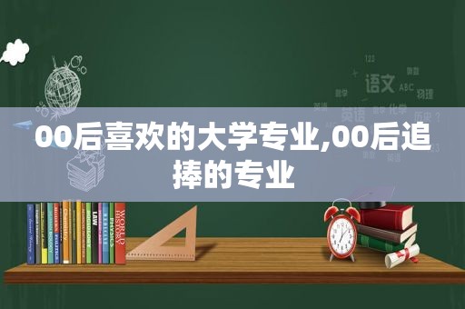 00后喜欢的大学专业,00后追捧的专业