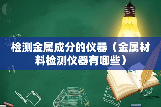 检测金属成分的仪器（金属材料检测仪器有哪些）