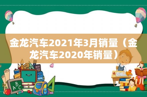 金龙汽车2021年3月销量（金龙汽车2020年销量）