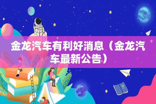 金龙汽车有利好消息（金龙汽车最新公告）