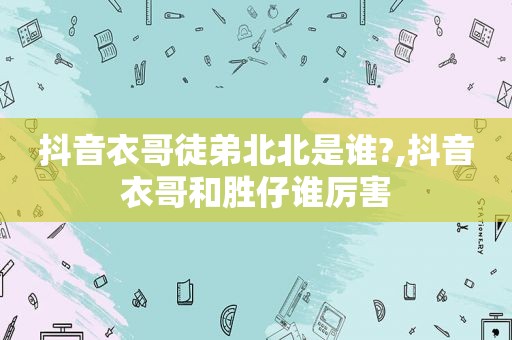 抖音衣哥徒弟北北是谁?,抖音衣哥和胜仔谁厉害