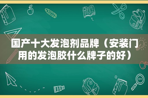 国产十大发泡剂品牌（安装门用的发泡胶什么牌子的好）