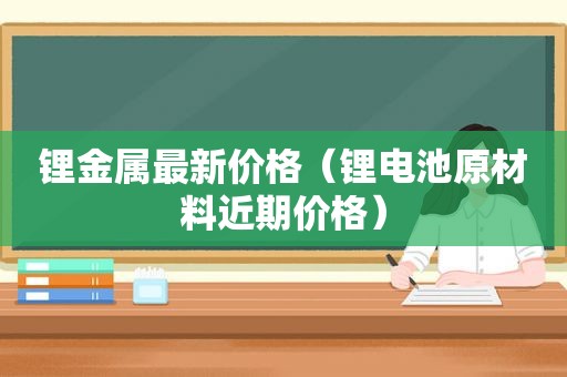 锂金属最新价格（锂电池原材料近期价格）