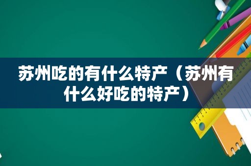 苏州吃的有什么特产（苏州有什么好吃的特产）