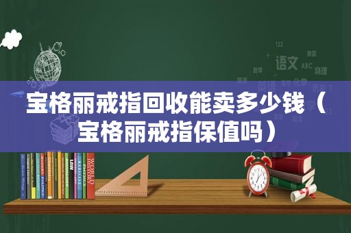 宝格丽戒指回收能卖多少钱（宝格丽戒指保值吗）