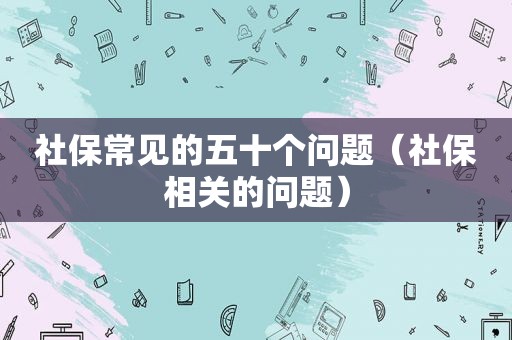 社保常见的五十个问题（社保相关的问题）