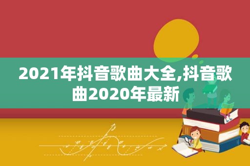 2021年抖音歌曲大全,抖音歌曲2020年最新