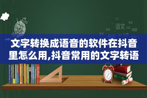 文字转换成语音的软件在抖音里怎么用,抖音常用的文字转语音软件